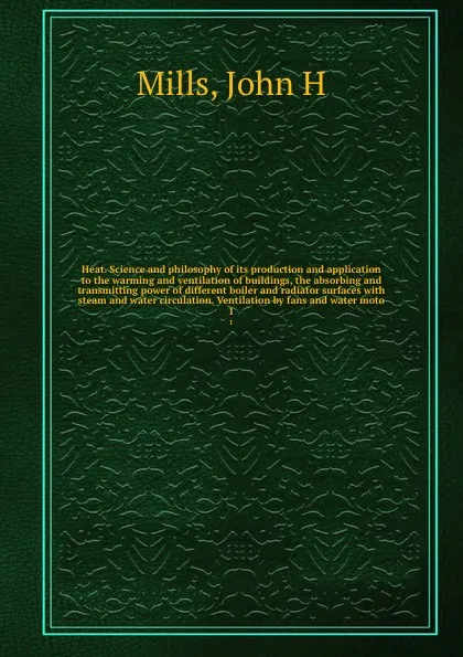 Обложка книги Heat. Science and philosophy of its production and application to the warming and ventilation of buildings, the absorbing and transmitting power of different boiler and radiator surfaces with steam and water circulation. Ventilation by fans and wa..., John H. Mills