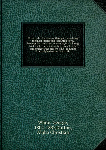 Обложка книги Historical collections of Georgia : containing the most interesting facts, traditions, biographical sketches, anecdotes, etc. relating to its history and antiquities, from its first settlement to the present time ; compiled from original records a..., George White