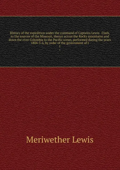 Обложка книги History of the expedition under the command of Captains Lewis & Clark, to the sources of the Missouri, thence across the Rocky mountains and down the river Columbia to the Pacific ocean, performed during the years 1804-5-6, by order of the governm..., Meriwether Lewis