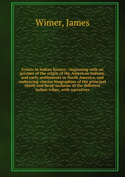 Обложка книги Events in Indian history : beginning with an account of the origin of the American Indians, and early settlements in North America, and embracing concise biographies of the principal chiefs and head-sachems of the different Indian tribes, with nar..., James Wimer