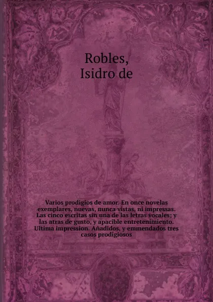 Обложка книги Varios prodigios de amor. En once novelas exemplares, nuevas, nunca vistas, ni impressas. Las cinco escritas sin una de las letras vocales; y las atras de gusto, y apacible entretenimiento. Ultima impression. Anadidos, y emmendados tres casos prod..., Isidro de Robles