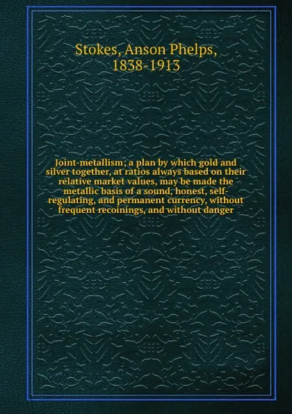 Обложка книги Joint-metallism; a plan by which gold and silver together, at ratios always based on their relative market values, may be made the metallic basis of a sound, honest, self-regulating, and permanent currency, without frequent recoinings, and without..., Anson Phelps Stokes