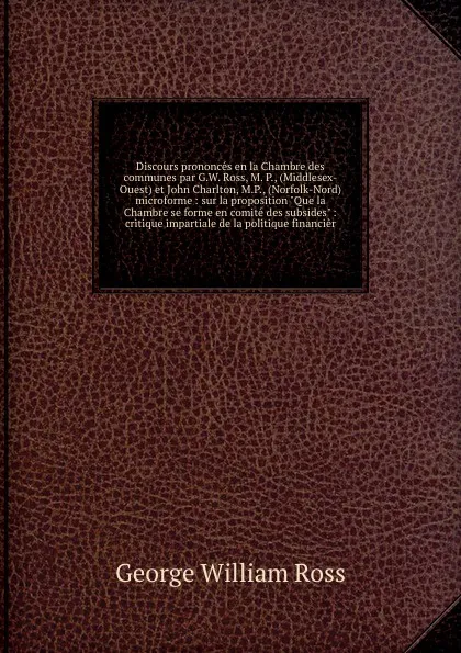 Обложка книги Discours prononces en la Chambre des communes par G.W. Ross, M. P., (Middlesex-Ouest) et John Charlton, M.P., (Norfolk-Nord) microforme : sur la proposition 