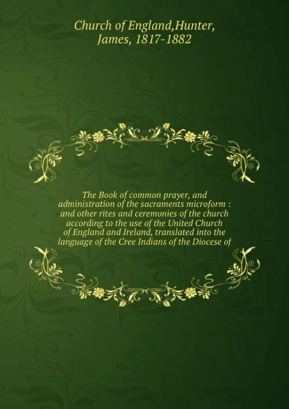 Обложка книги The Book of common prayer, and administration of the sacraments microform : and other rites and ceremonies of the church according to the use of the United Church of England and Ireland, translated into the language of the Cree Indians of the Dioc..., James Hunter