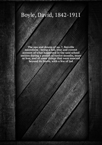 Обложка книги The ups and downs of no. 7, Rexville microform : being a full, true and correct account of what happened in the said school section during a period of twelve months, more or less, and of some things that were enacted beyond its limits, with a few ..., David Boyle