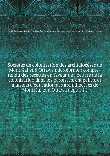 Обложка книги Societes de colonisation des archidioceses de Montreal et d'Ottawa microforme : compte-rendu des recettes en faveur de l'oeuvre de la colonisation dans les paroisses, chapelles, et maisons d'education des archidioceses de Montreal et d'Ottawa depu..., 