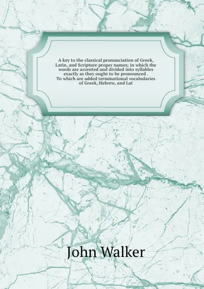 Обложка книги A key to the classical pronunciation of Greek, Latin, and Scripture proper names; in which the words are accented and divided into syllables exactly as they ought to be pronounced . To which are added terminational vocabularies of Greek, Hebrew, a..., John Walker