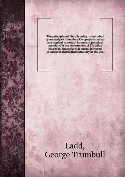 Обложка книги The principles of church polity : illustrated by an analysis of modern Congregationalism and applied to certain important practical questions in the government of Christian churches. Southworth lectures delivered at Andover theological seminary in..., George Trumbull Ladd