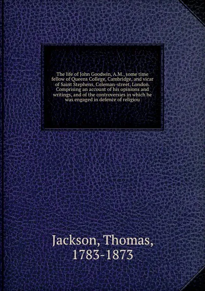 Обложка книги The life of John Goodwin, A.M., some time fellow of Queens College, Cambridge, and vicar of Saint Stephens, Coleman-street, London. Comprising an account of his opinions and writings, and of the controversies in which he was engaged in defence of ..., Thomas Jackson