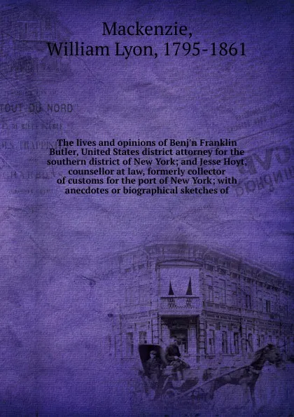 Обложка книги The lives and opinions of Benj'n Franklin Butler, United States district attorney for the southern district of New York; and Jesse Hoyt, counsellor at law, formerly collector of customs for the port of New York; with anecdotes or biographical sket..., William Lyon Mackenzie