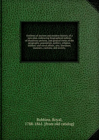 Обложка книги Outlines of ancient and modern history, of a new plan, embracing biographical notices of illustrious persons, and general views of the geography, population, politics, religion, military and naval affairs, arts, literature, manners, customs, and s..., Royal Robbins