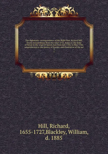 Обложка книги The diplomatic correspondence of the Right Hon. Richard Hill . Envoy extraordinary from the court of St. James to the Duke of Savoy in the reign of Queen Ann from July 1703, to May 1706; supplemental to the history of Europe, and illustrative of t..., Richard Hill