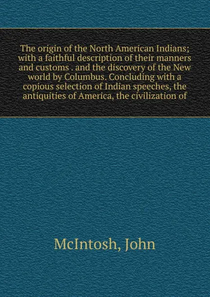 Обложка книги The origin of the North American Indians; with a faithful description of their manners and customs . and the discovery of the New world by Columbus. Concluding with a copious selection of Indian speeches, the antiquities of America, the civilizati..., John McIntosh