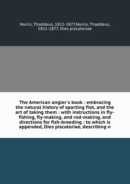 Обложка книги The American angler's book : embracing the natural history of sporting fish, and the art of taking them : with instructions in fly-fishing, fly-making, and rod-making, and directions for fish-breeding : to which is appended, Dies piscatoriae, desc..., Thaddeus Norris