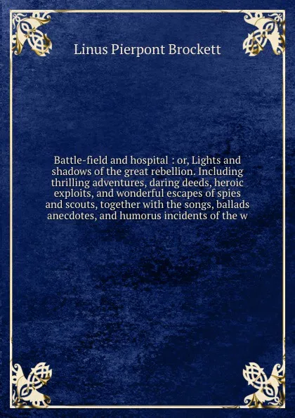 Обложка книги Battle-field and hospital : or, Lights and shadows of the great rebellion. Including thrilling adventures, daring deeds, heroic exploits, and wonderful escapes of spies and scouts, together with the songs, ballads anecdotes, and humorus incidents ..., L. P. Brockett