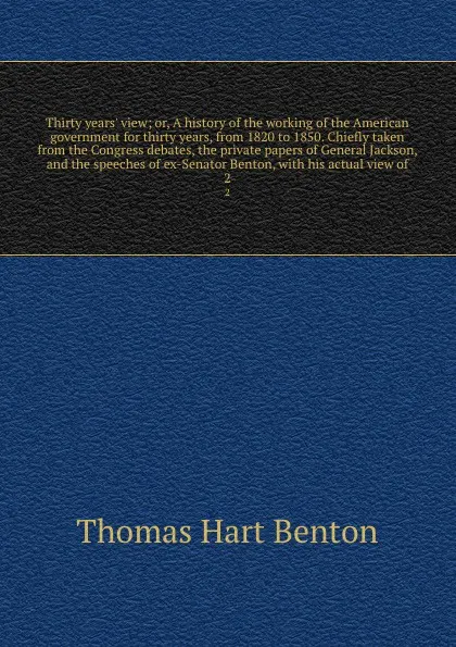 Обложка книги Thirty years' view; or, A history of the working of the American government for thirty years, from 1820 to 1850. Chiefly taken from the Congress debates, the private papers of General Jackson, and the speeches of ex-Senator Benton, with his actual..., Benton Thomas Hart