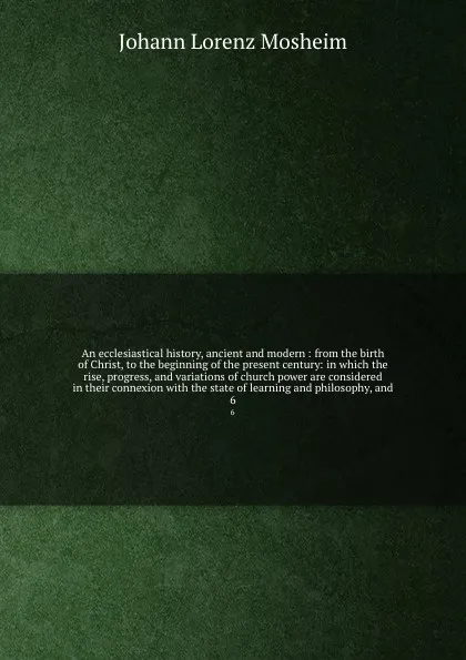Обложка книги An ecclesiastical history, ancient and modern : from the birth of Christ, to the beginning of the present century: in which the rise, progress, and variations of church power are considered in their connexion with the state of learning and philoso..., Johann Lorenz Mosheim