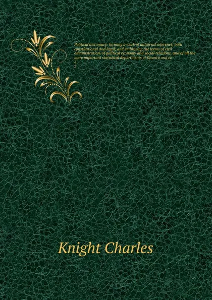 Обложка книги Political dictionary; forming a work of universal reference, both constitutional and legal; and embracing the terms of civil administration, of political economy and social relations, and of all the more important statistical departments of financ..., Knight Charles