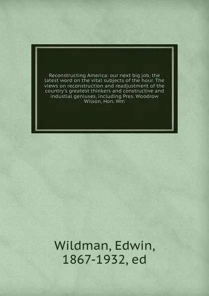 Обложка книги Reconstructing America: our next big job, the latest word on the vital subjects of the hour. The views on reconstruction and readjustment of the country's greatest thinkers and constructive and industial geniuses, including Pres. Woodrow Wilson, H..., Edwin Wildman