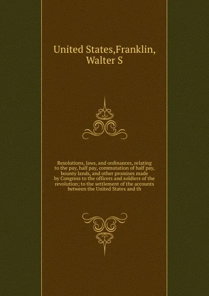 Обложка книги Resolutions, laws, and ordinances, relating to the pay, half pay, commutation of half pay, bounty lands, and other promises made by Congress to the officers and soldiers of the revolution; to the settlement of the accounts between the United State..., Walter S. Franklin