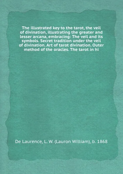Обложка книги The illustrated key to the tarot, the veil of divination, illustrating the greater and lesser arcana, embracing: The veil and its symbols. Secret tradition under the veil of divination. Art of tarot divination. Outer method of the oracles. The tar..., D. Laurence, W. Lauron