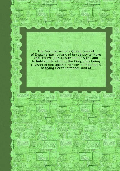 Обложка книги The Prerogatives of a Queen Consort of England, particularly of her ability to make and receive gifts, to sue and be sued, and to hold courts without the King, of its being treason to plot agianst Her life, of the modes of trying Her for offences,..., 