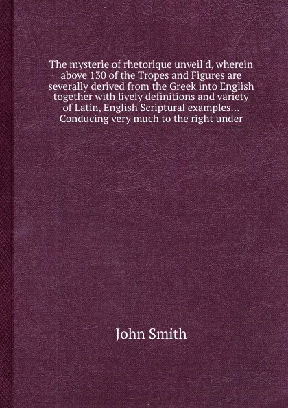 Обложка книги The mysterie of rhetorique unveil'd, wherein above 130 of the Tropes and Figures are severally derived from the Greek into English together with lively definitions and variety of Latin, English Scriptural examples... Conducing very much to the rig..., J. Smith