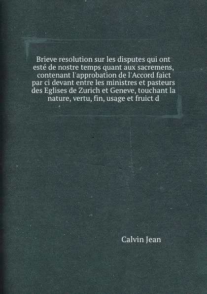 Обложка книги Brieve resolution sur les disputes qui ont este de nostre temps quant aux sacremens, contenant l'approbation de l'Accord faict par ci devant entre les ministres et pasteurs des Eglises de Zurich et Geneve, touchant la nature, vertu, fin, usage et ..., J. Calvin