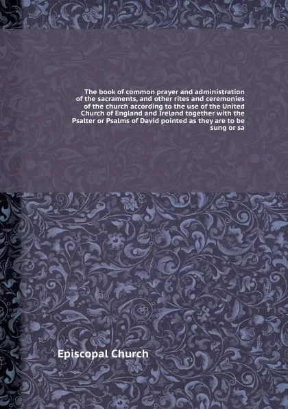 Обложка книги The book of common prayer and administration of the sacraments, and other rites and ceremonies of the church according to the use of the United Church of England and Ireland together with the Psalter or Psalms of David pointed as they are to be su..., Episcopal Church