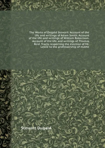 Обложка книги The Works of Dugald Stewart: Account of the life and writings of Adam Smith. Account of the life and writings of William Robertson. Account of the life and writings of Thomas Reid. Tracts respecting the election of Mr. Leslie to the professorship ..., S. Dugald