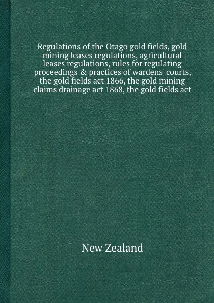 Обложка книги Regulations of the Otago gold fields, gold mining leases regulations, agricultural leases regulations, rules for regulating proceedings & practices of wardens' courts, the gold fields act 1866, the gold mining claims drainage act 1868, the gold fi..., New Zealand