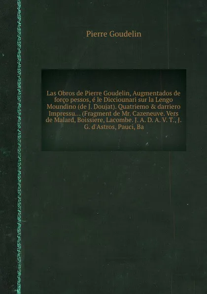 Обложка книги Las Obros de Pierre Goudelin, Augmentados de forco pessos, e le Dicciounari sur la Lengo Moundino (de J. Doujat). Quatriemo & darriero Impressu... (Fragment de Mr. Cazeneuve. Vers de Malard, Boissiere, Lacombe. J. A. D. A. V. T., J. G. d'Astros, P..., P. Goudelin