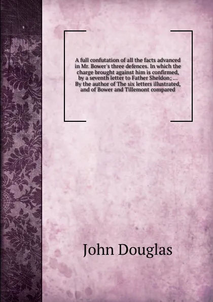 Обложка книги A full confutation of all the facts advanced in Mr. Bower's three defences. In which the charge brought against him is confirmed, by a seventh letter to Father Sheldon; ... By the author of The six letters illustrated, and of Bower and Tillemont c..., J. Douglas