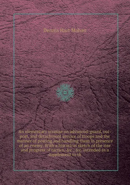 Обложка книги An elementary treatise on advanced-guard, out-post, and detachment service of troops and the manner of posting and handling them in presence of an enemy. With a historical sketch of the rise and progress of tactics, &c., &c. intended as a suppleme..., D.H. Mahan