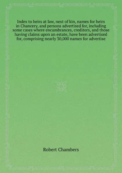 Обложка книги Index to heirs at law, next of kin, names for heirs in Chancery, and persons advertised for, including some cases where encumbrances, creditors, and those having claims upon an estate, have been advertised for, comprising nearly 30,000 names for a..., R. Chambers