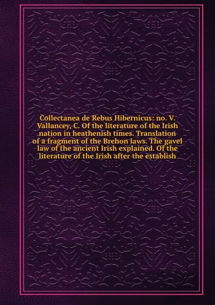 Обложка книги Collectanea de Rebus Hibernicus: no. V. Vallancey, C. Of the literature of the Irish nation in heathenish times. Translation of a fragment of the Brehon laws. The gavel law of the ancient Irish explained. Of the literature of the Irish after the e..., J. Ussher, T. Pownall, E. Ledwich, J. Davis, W. Beauford, S.H. Piers, C.O. Connor