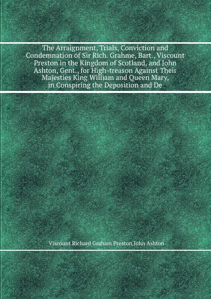 Обложка книги The Arraignment, Trials, Conviction and Condemnation of Sir Rich. Grahme, Bart., Viscount Preston in the Kingdom of Scotland, and John Ashton, Gent., for High-treason Against Their Majesties King William and Queen Mary, in Conspiring the Depositio..., A. John, V.R. Preston