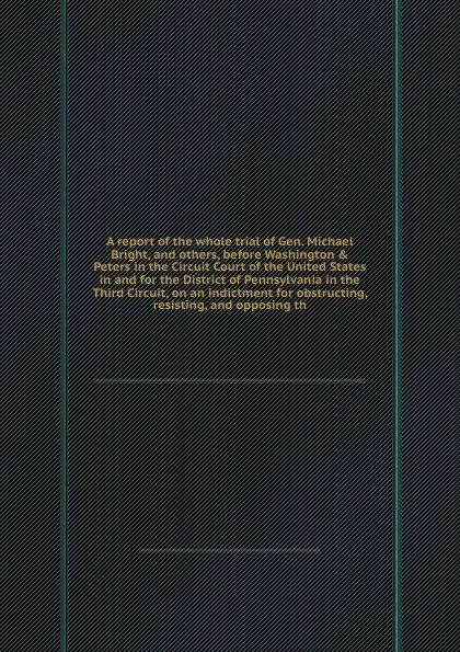 Обложка книги A report of the whole trial of Gen. Michael Bright, and others, before Washington & Peters in the Circuit Court of the United States in and for the District of Pennsylvania in the Third Circuit, on an indictment for obstructing, resisting, and opp..., T. Lloyd, M. Bright, G. Olmsted