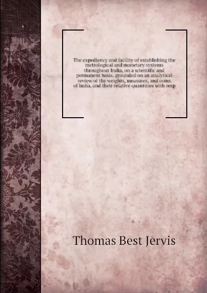 Обложка книги The expediency and facility of establishing the metrological and monetary systems throughout India, on a scientific and permanent basis, grounded on an analytical review of the weights, measures, and coins of India, and their relative quantities w..., T.B. Jervis