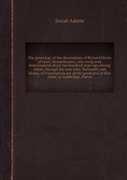 Обложка книги The genealogy of the descendants of Richard Haven of Lynn, Massachusetts, who emigrated from England about two hundred years ago among whom, through his sons John, Nathaniel, and Moses, of Framingham are all the graduates of that name, at Cambridg..., J. Adams