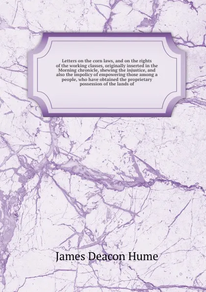 Обложка книги Letters on the corn laws, and on the rights of the working classes, originally inserted in the Morning chronicle, shewing the injustice, and also the impolicy of empowering those among a people, who have obtained the proprietary possession of the ..., J.D. Hume