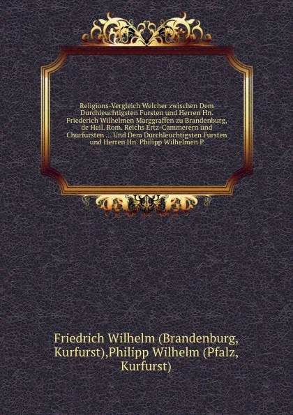 Обложка книги Religions-Vergleich Welcher zwischen Dem Durchleuchtigsten Fursten und Herren Hn. Friederich Wilhelmen Marggraffen zu Brandenburg, de Heil. Rom. Reichs Ertz-Cammerern und Churfursten ... Und Dem Durchleuchtigsten Fursten und Herren Hn. Philipp Wil..., F. Wilhelm, P. Wilhelm