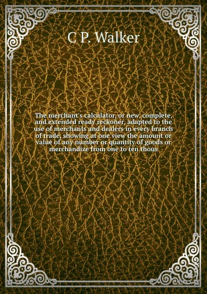 Обложка книги The merchant's calculator, or new, complete, and extended ready reckoner, adapted to the use of merchants and dealers in every branch of trade, showing at one view the amount or value of any number or quantity of goods or merchandize from one to t..., C.P. Walker