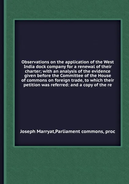 Обложка книги Observations on the application of the West India dock company for a renewal of their charter; with an analysis of the evidence given before the Committee of the House of commons on foreign trade, to which their petition was referred: and a copy o..., J. Marryat