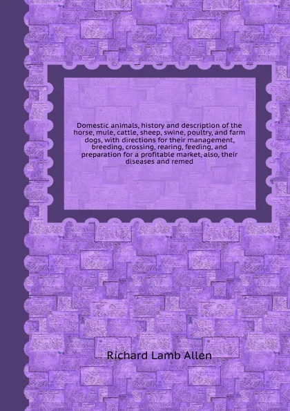 Обложка книги Domestic animals, history and description of the horse, mule, cattle, sheep, swine, poultry, and farm dogs, with directions for their management, breeding, crossing, rearing, feeding, and preparation for a profitable market, also, their diseases a..., R.L. Allen