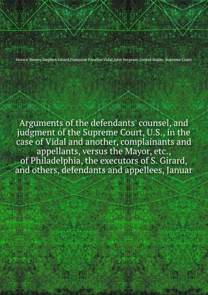 Обложка книги Arguments of the defendants' counsel, and judgment of the Supreme Court, U.S., in the case of Vidal and another, complainants and appellants, versus the Mayor, etc., of Philadelphia, the executors of S. Girard, and others, defendants and appellees..., H. Binney, J. Sergeant, S. Girard, F.F. Vidal