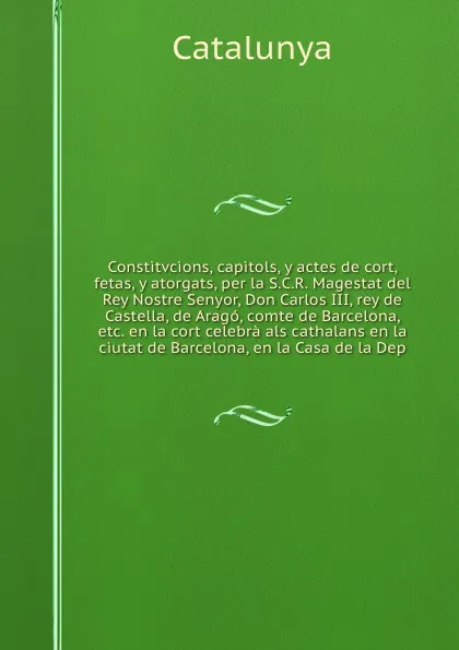 Обложка книги Constitvcions, capitols, y actes de cort, fetas, y atorgats, per la S.C.R. Magestat del Rey Nostre Senyor, Don Carlos III, rey de Castella, de Arago, comte de Barcelona, etc. en la cort celebra als cathalans en la ciutat de Barcelona, en la Casa d..., Catalunya