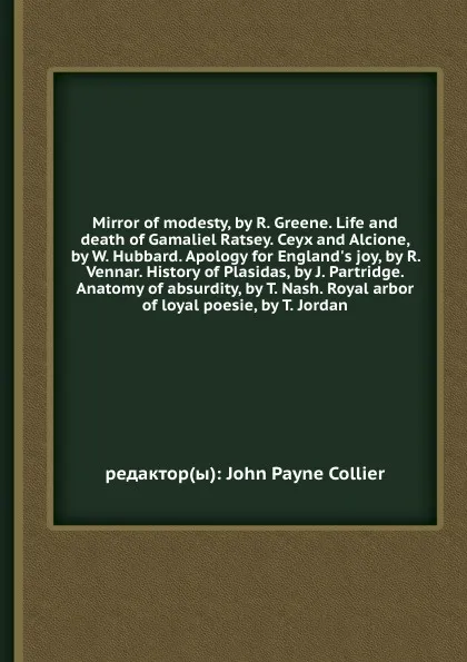 Обложка книги Mirror of modesty, by R. Greene. Life and death of Gamaliel Ratsey. Ceyx and Alcione, by W. Hubbard. Apology for England's joy, by R. Vennar. History of Plasidas, by J. Partridge. Anatomy of absurdity, by T. Nash. Royal arbor of loyal poesie, by T..., J.P. Collier