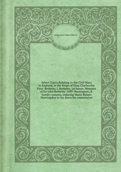 Обложка книги Select Tracts Relating to the Civil Wars in England, in the Reign of King Charles the First: Berkeley, J. Berkeley, 1st baron. Memoirs of Sir John Berkeley. 1699. Huntington, R. Sundry reasons, inducing Major Robert Huntingdon to lay down his comm..., F. Maseres