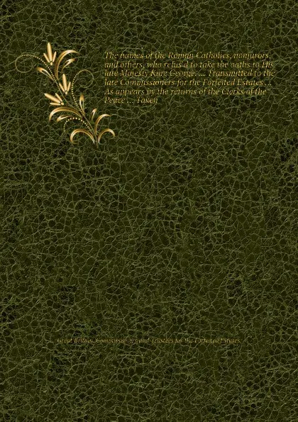 Обложка книги The names of the Roman Catholics, nonjurors, and others, who refus'd to take the oaths to His late Majesty King George. ... Transmitted to the late Commissioners for the Forfeited Estates ... As appears by the returns of the Clerks of the Peace ....., Commissioners and Trustees for the Forfeited Estates